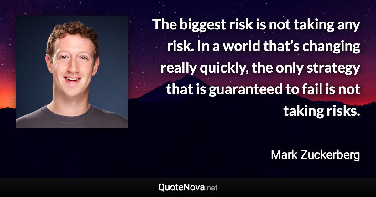 The biggest risk is not taking any risk. In a world that’s changing really quickly, the only strategy that is guaranteed to fail is not taking risks. - Mark Zuckerberg quote