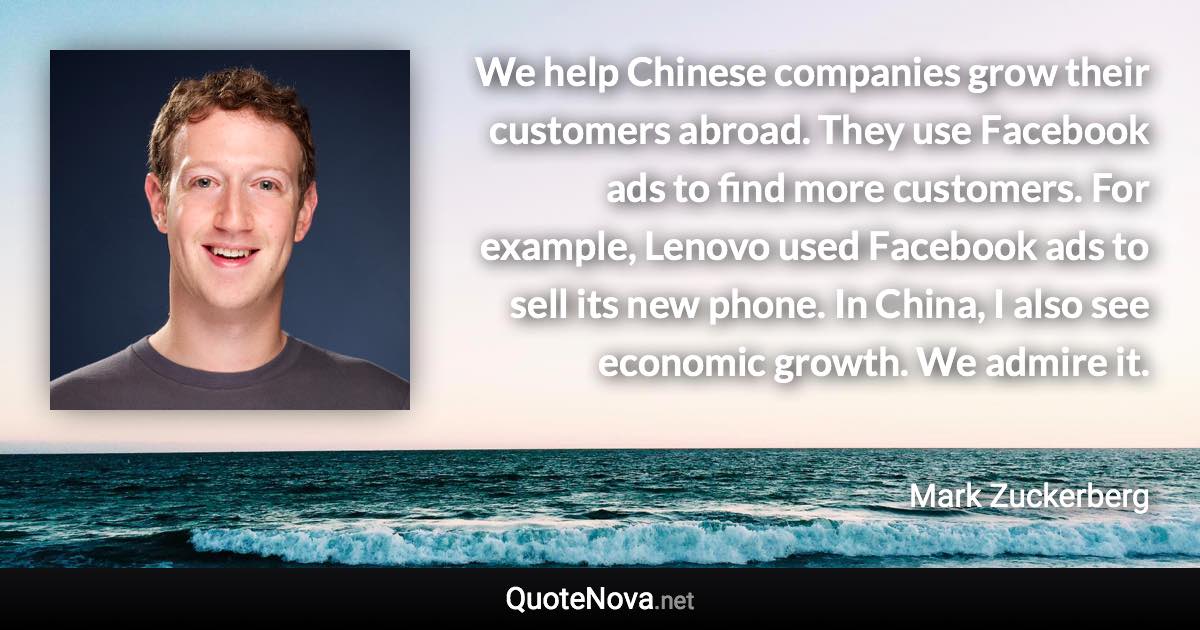 We help Chinese companies grow their customers abroad. They use Facebook ads to find more customers. For example, Lenovo used Facebook ads to sell its new phone. In China, I also see economic growth. We admire it. - Mark Zuckerberg quote