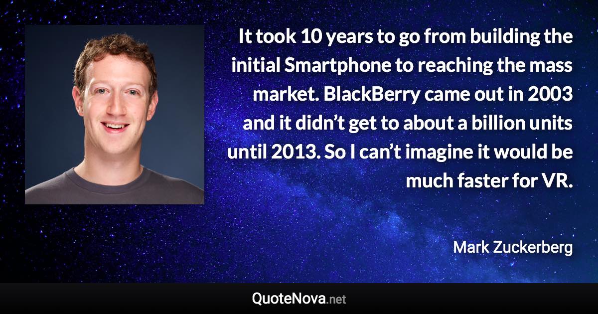 It took 10 years to go from building the initial Smartphone to reaching the mass market. BlackBerry came out in 2003 and it didn’t get to about a billion units until 2013. So I can’t imagine it would be much faster for VR. - Mark Zuckerberg quote