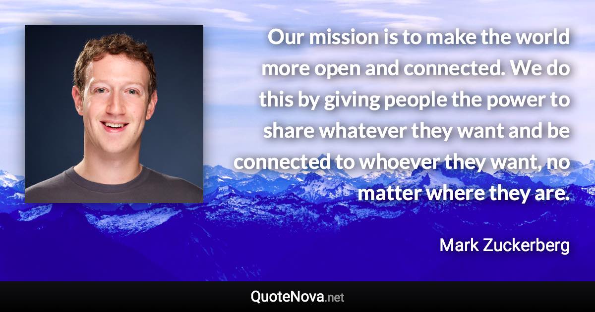 Our mission is to make the world more open and connected. We do this by giving people the power to share whatever they want and be connected to whoever they want, no matter where they are. - Mark Zuckerberg quote