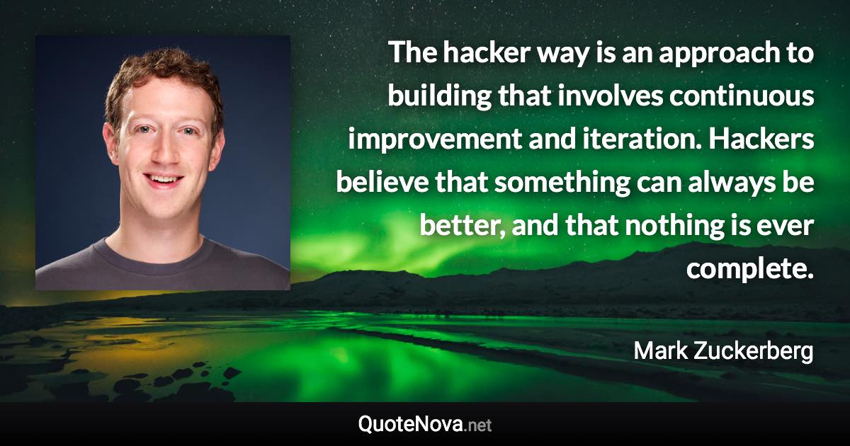 The hacker way is an approach to building that involves continuous improvement and iteration. Hackers believe that something can always be better, and that nothing is ever complete. - Mark Zuckerberg quote