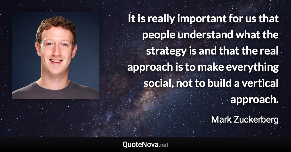 It is really important for us that people understand what the strategy is and that the real approach is to make everything social, not to build a vertical approach. - Mark Zuckerberg quote