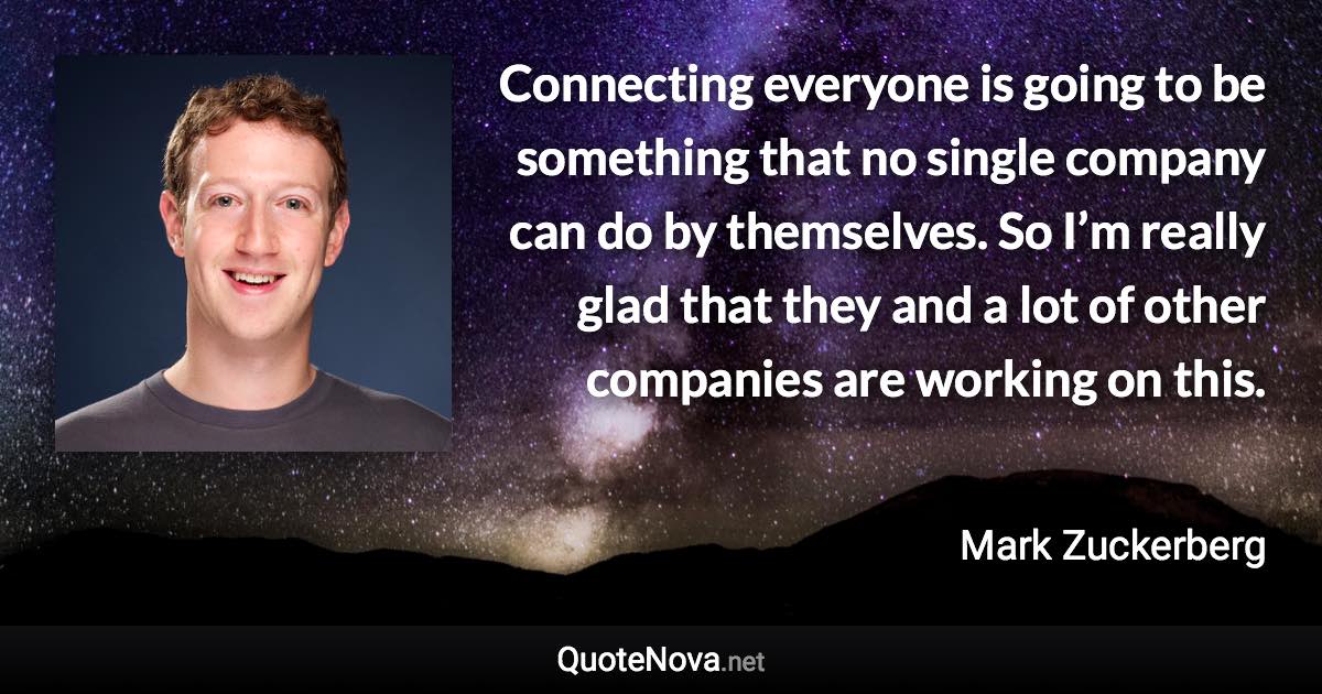 Connecting everyone is going to be something that no single company can do by themselves. So I’m really glad that they and a lot of other companies are working on this. - Mark Zuckerberg quote