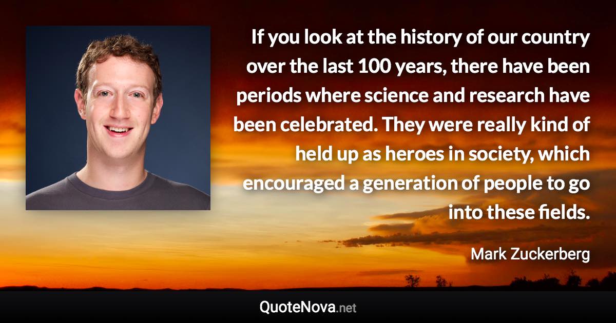 If you look at the history of our country over the last 100 years, there have been periods where science and research have been celebrated. They were really kind of held up as heroes in society, which encouraged a generation of people to go into these fields. - Mark Zuckerberg quote