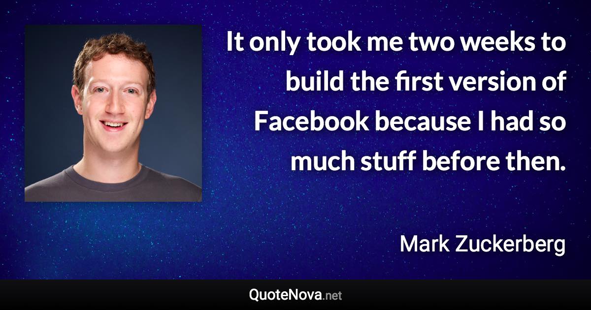 It only took me two weeks to build the first version of Facebook because I had so much stuff before then. - Mark Zuckerberg quote