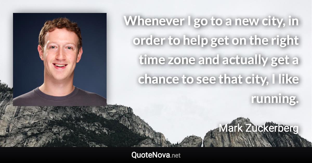 Whenever I go to a new city, in order to help get on the right time zone and actually get a chance to see that city, I like running. - Mark Zuckerberg quote