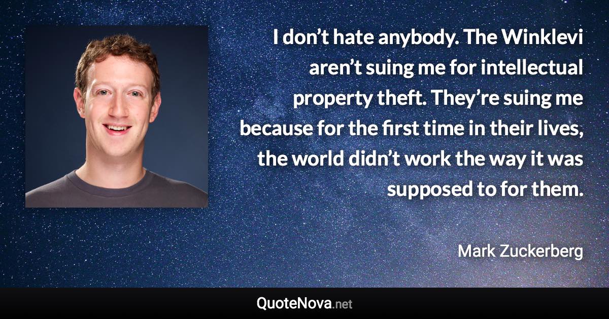 I don’t hate anybody. The Winklevi aren’t suing me for intellectual property theft. They’re suing me because for the first time in their lives, the world didn’t work the way it was supposed to for them. - Mark Zuckerberg quote