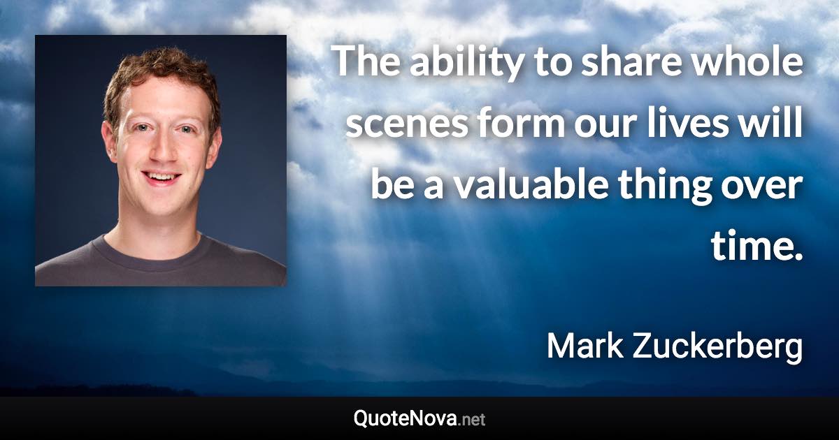 The ability to share whole scenes form our lives will be a valuable thing over time. - Mark Zuckerberg quote