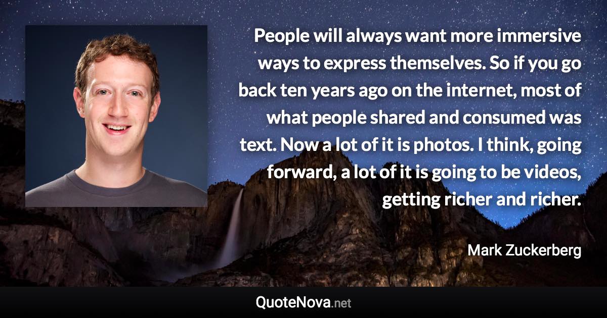 People will always want more immersive ways to express themselves. So if you go back ten years ago on the internet, most of what people shared and consumed was text. Now a lot of it is photos. I think, going forward, a lot of it is going to be videos, getting richer and richer. - Mark Zuckerberg quote