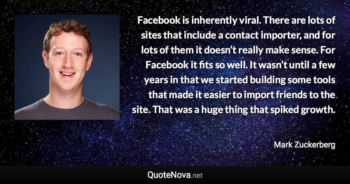 Facebook is inherently viral. There are lots of sites that include a contact importer, and for lots of them it doesn’t really make sense. For Facebook it fits so well. It wasn’t until a few years in that we started building some tools that made it easier to import friends to the site. That was a huge thing that spiked growth. - Mark Zuckerberg quote