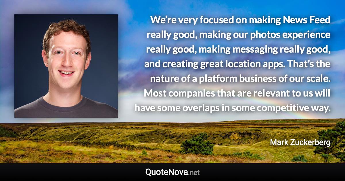 We’re very focused on making News Feed really good, making our photos experience really good, making messaging really good, and creating great location apps. That’s the nature of a platform business of our scale. Most companies that are relevant to us will have some overlaps in some competitive way. - Mark Zuckerberg quote