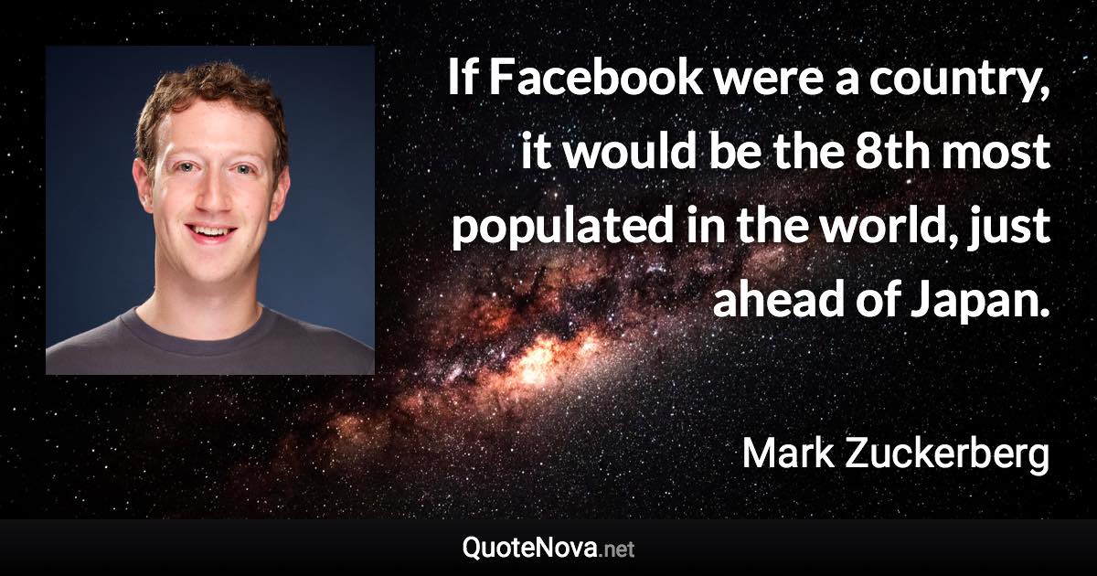 If Facebook were a country, it would be the 8th most populated in the world, just ahead of Japan. - Mark Zuckerberg quote