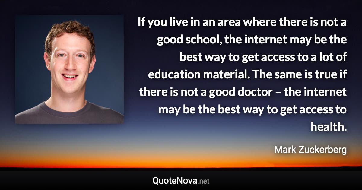 If you live in an area where there is not a good school, the internet may be the best way to get access to a lot of education material. The same is true if there is not a good doctor – the internet may be the best way to get access to health. - Mark Zuckerberg quote