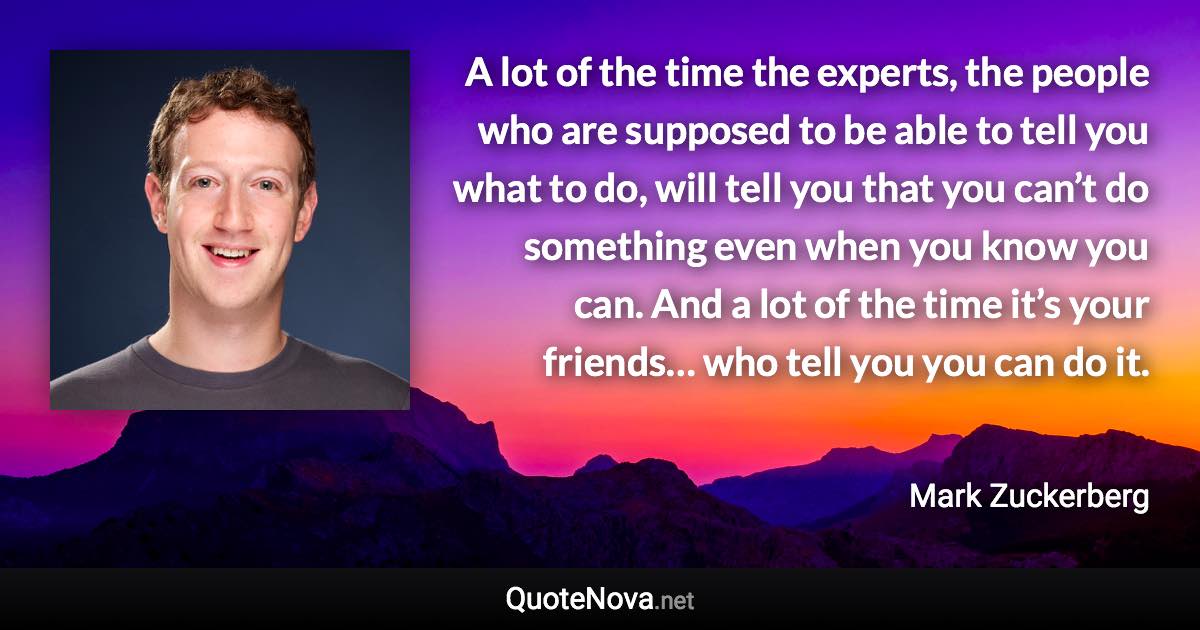 A lot of the time the experts, the people who are supposed to be able to tell you what to do, will tell you that you can’t do something even when you know you can. And a lot of the time it’s your friends… who tell you you can do it. - Mark Zuckerberg quote