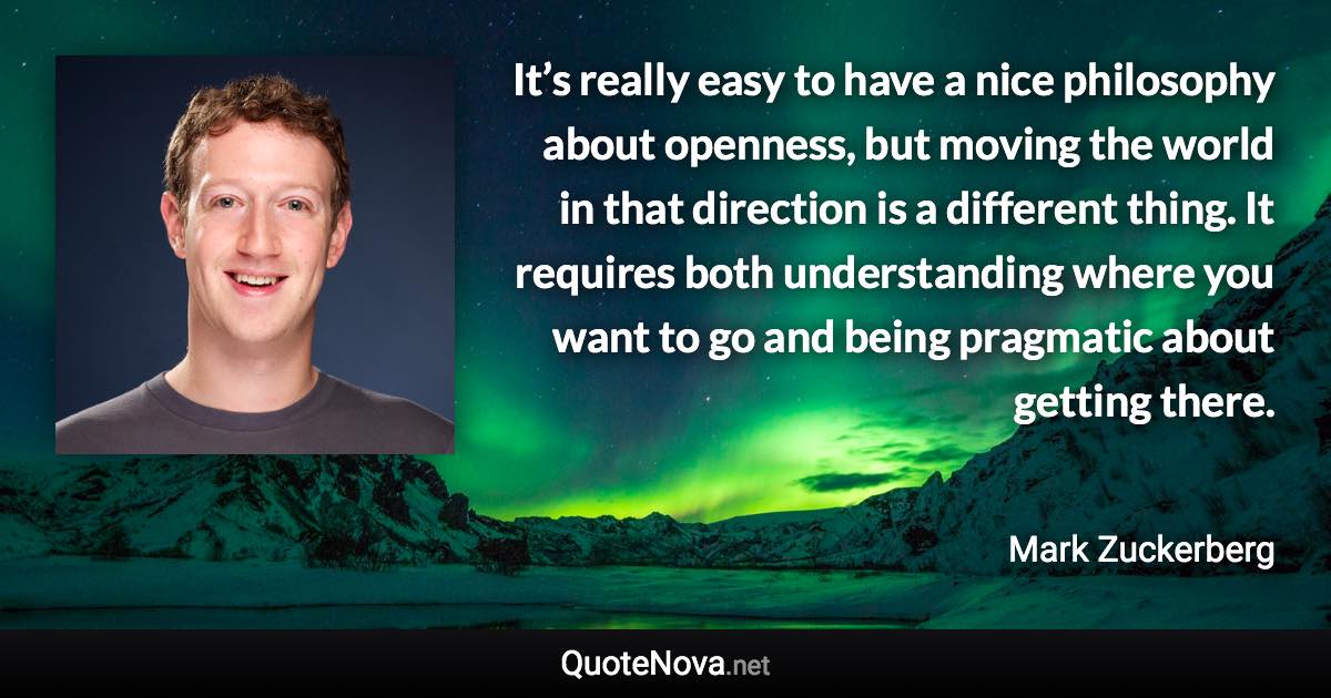 It’s really easy to have a nice philosophy about openness, but moving the world in that direction is a different thing. It requires both understanding where you want to go and being pragmatic about getting there. - Mark Zuckerberg quote