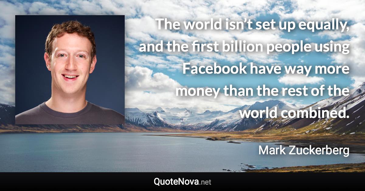 The world isn’t set up equally, and the first billion people using Facebook have way more money than the rest of the world combined. - Mark Zuckerberg quote