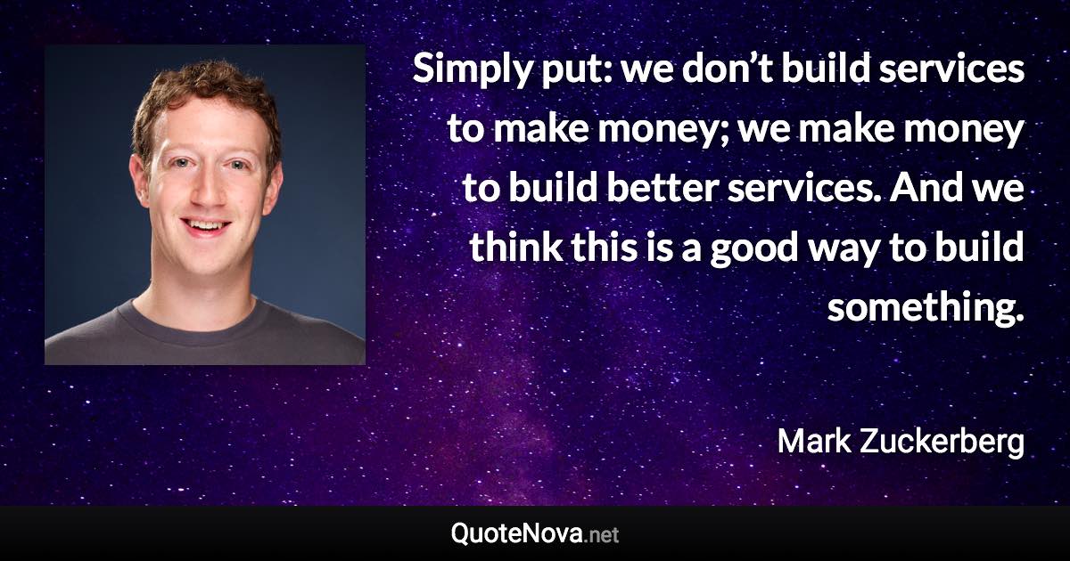 Simply put: we don’t build services to make money; we make money to build better services. And we think this is a good way to build something. - Mark Zuckerberg quote