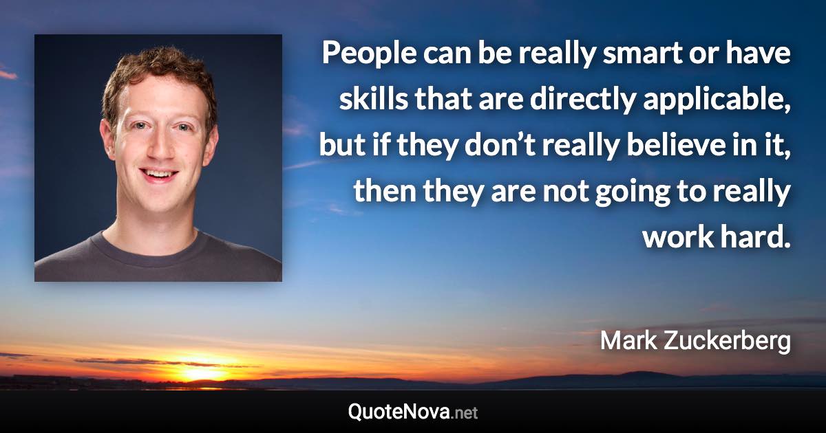 People can be really smart or have skills that are directly applicable, but if they don’t really believe in it, then they are not going to really work hard. - Mark Zuckerberg quote