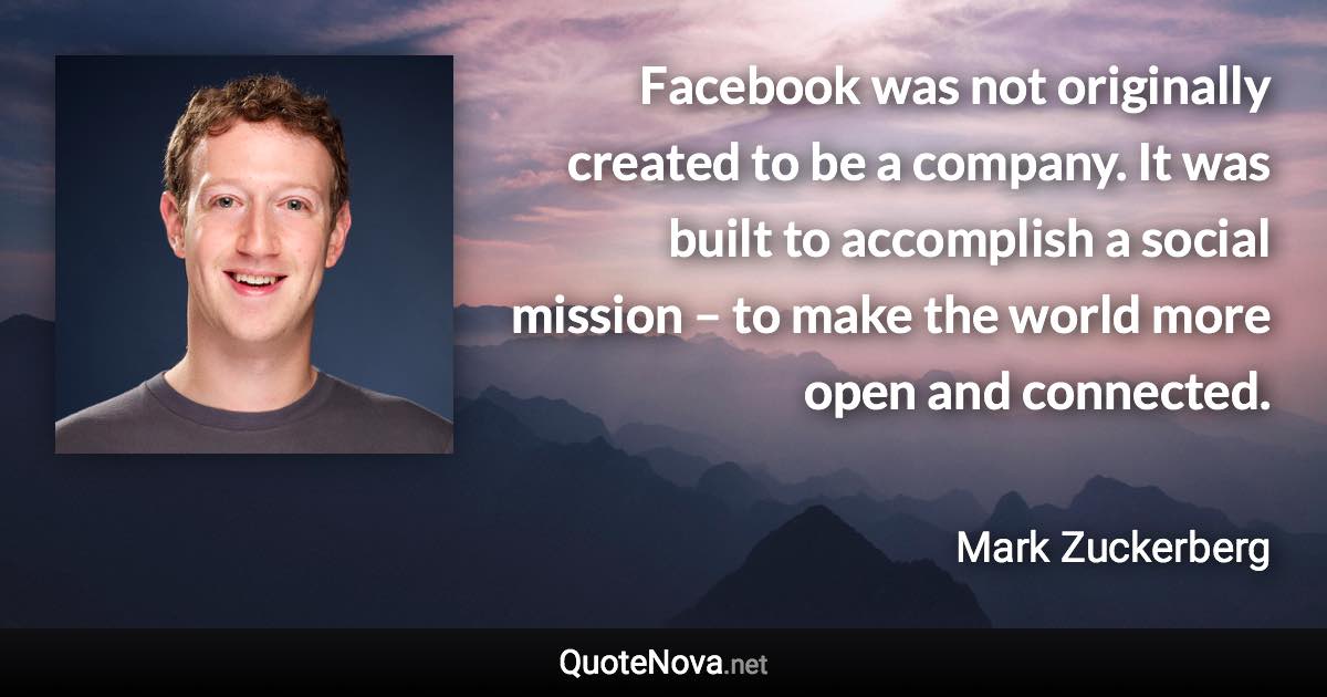 Facebook was not originally created to be a company. It was built to accomplish a social mission – to make the world more open and connected. - Mark Zuckerberg quote