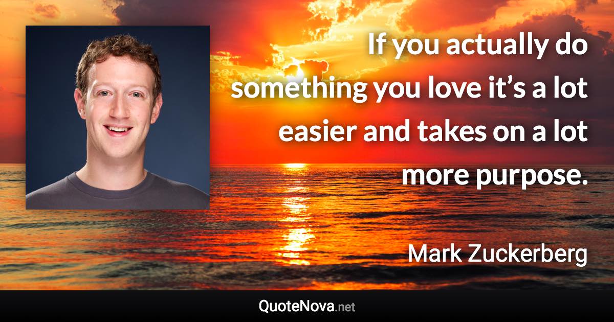 If you actually do something you love it’s a lot easier and takes on a lot more purpose. - Mark Zuckerberg quote