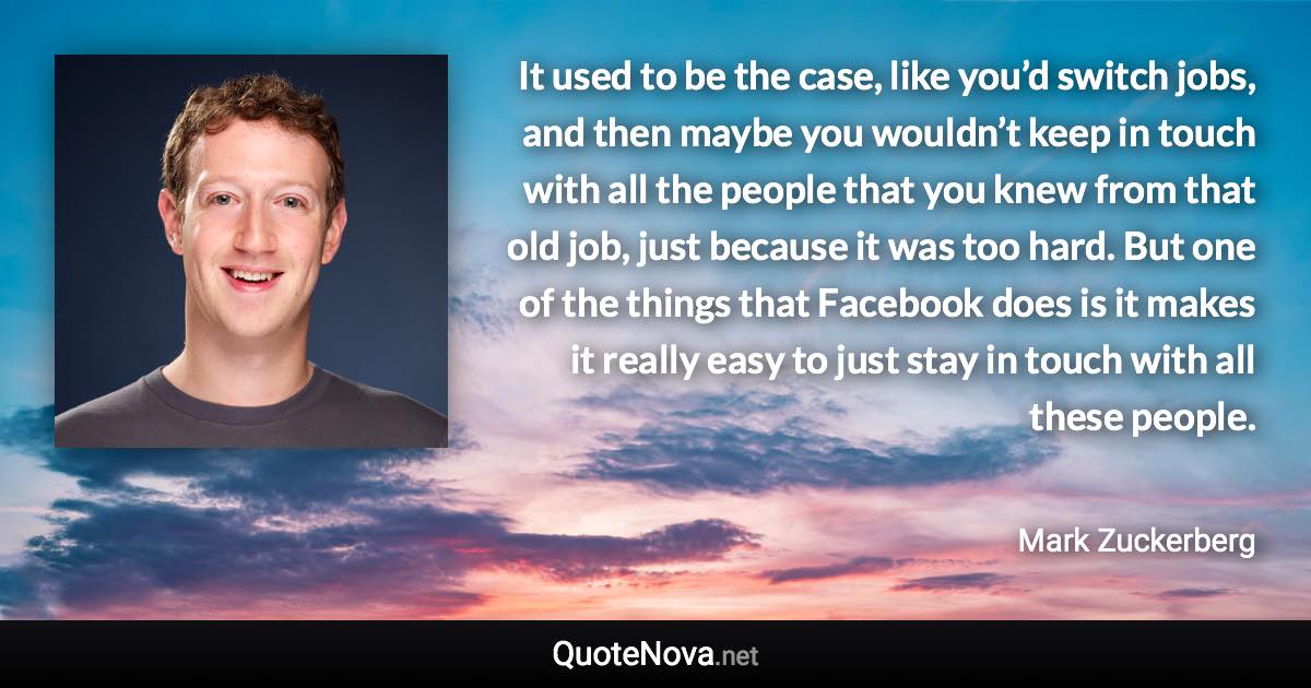 It used to be the case, like you’d switch jobs, and then maybe you wouldn’t keep in touch with all the people that you knew from that old job, just because it was too hard. But one of the things that Facebook does is it makes it really easy to just stay in touch with all these people. - Mark Zuckerberg quote