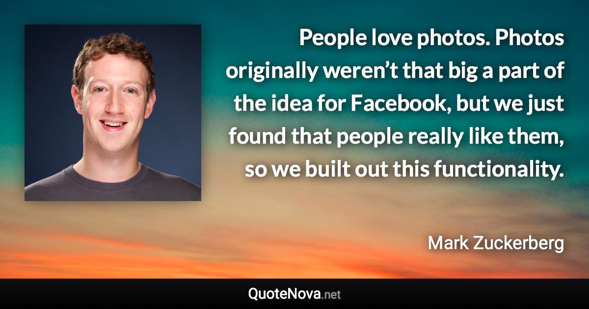 People love photos. Photos originally weren’t that big a part of the idea for Facebook, but we just found that people really like them, so we built out this functionality. - Mark Zuckerberg quote