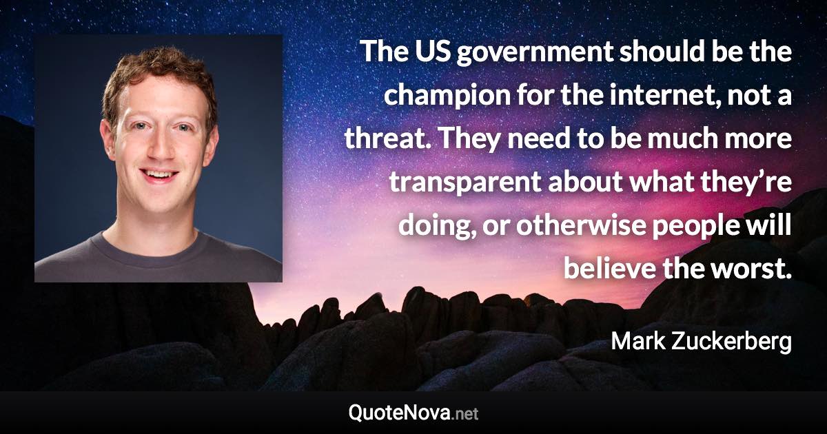 The US government should be the champion for the internet, not a threat. They need to be much more transparent about what they’re doing, or otherwise people will believe the worst. - Mark Zuckerberg quote