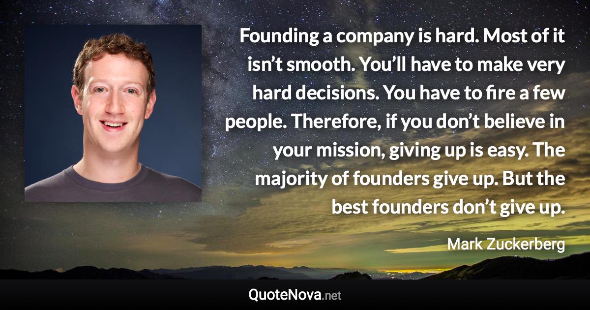 Founding a company is hard. Most of it isn’t smooth. You’ll have to make very hard decisions. You have to fire a few people. Therefore, if you don’t believe in your mission, giving up is easy. The majority of founders give up. But the best founders don’t give up. - Mark Zuckerberg quote