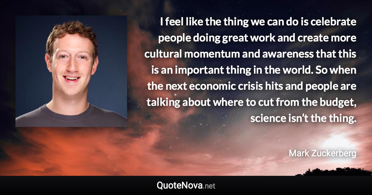 I feel like the thing we can do is celebrate people doing great work and create more cultural momentum and awareness that this is an important thing in the world. So when the next economic crisis hits and people are talking about where to cut from the budget, science isn’t the thing. - Mark Zuckerberg quote