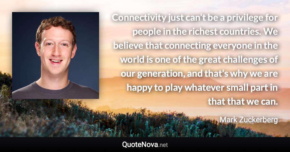 Connectivity just can’t be a privilege for people in the richest countries. We believe that connecting everyone in the world is one of the great challenges of our generation, and that’s why we are happy to play whatever small part in that that we can. - Mark Zuckerberg quote