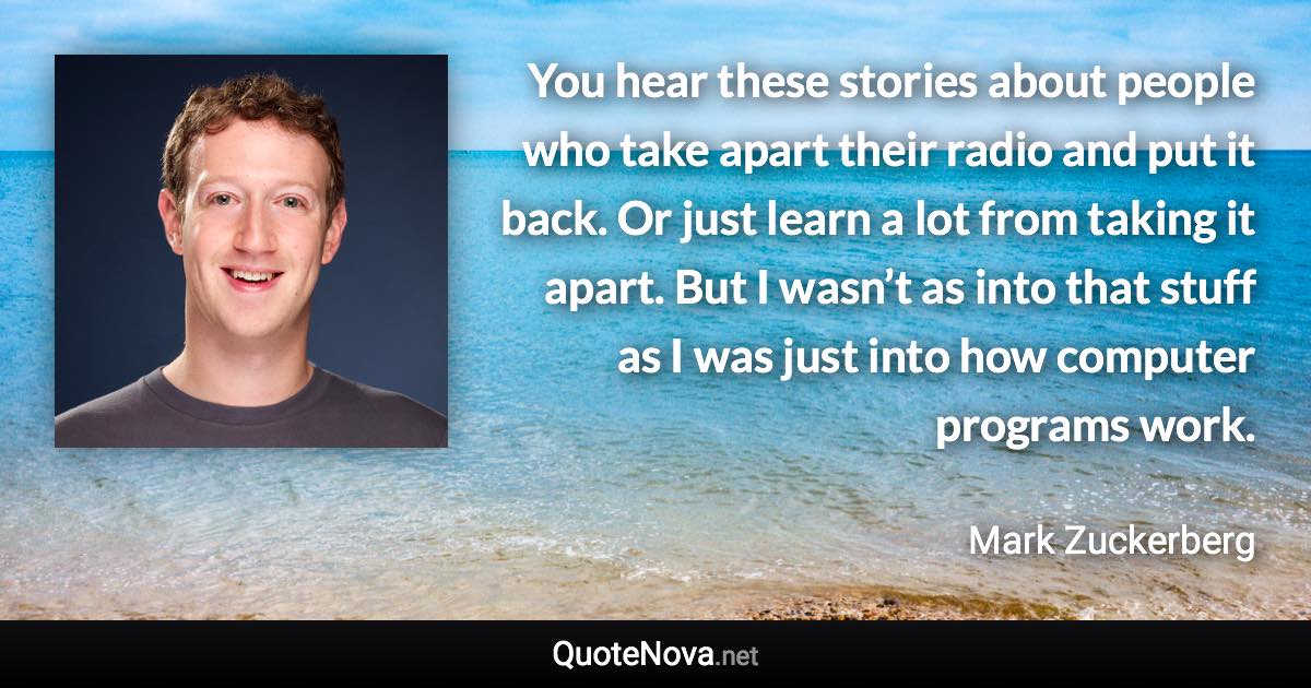 You hear these stories about people who take apart their radio and put it back. Or just learn a lot from taking it apart. But I wasn’t as into that stuff as I was just into how computer programs work. - Mark Zuckerberg quote