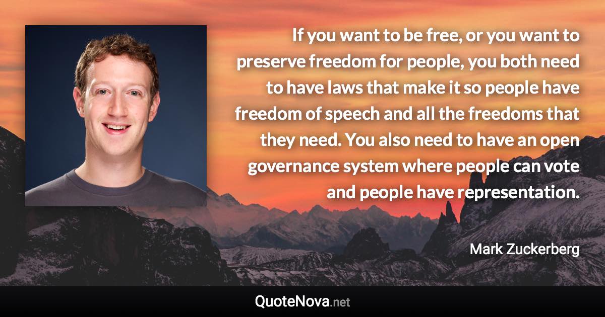 If you want to be free, or you want to preserve freedom for people, you both need to have laws that make it so people have freedom of speech and all the freedoms that they need. You also need to have an open governance system where people can vote and people have representation. - Mark Zuckerberg quote