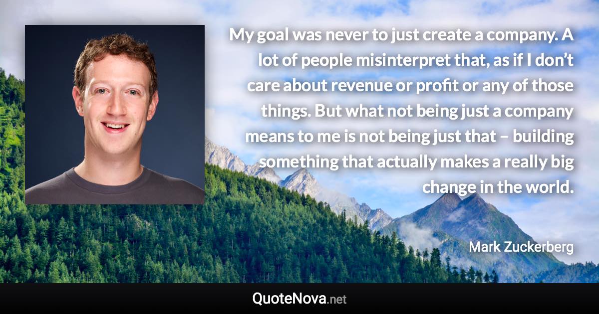 My goal was never to just create a company. A lot of people misinterpret that, as if I don’t care about revenue or profit or any of those things. But what not being just a company means to me is not being just that – building something that actually makes a really big change in the world. - Mark Zuckerberg quote