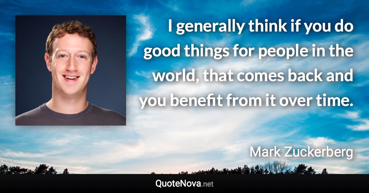 I generally think if you do good things for people in the world, that comes back and you benefit from it over time. - Mark Zuckerberg quote