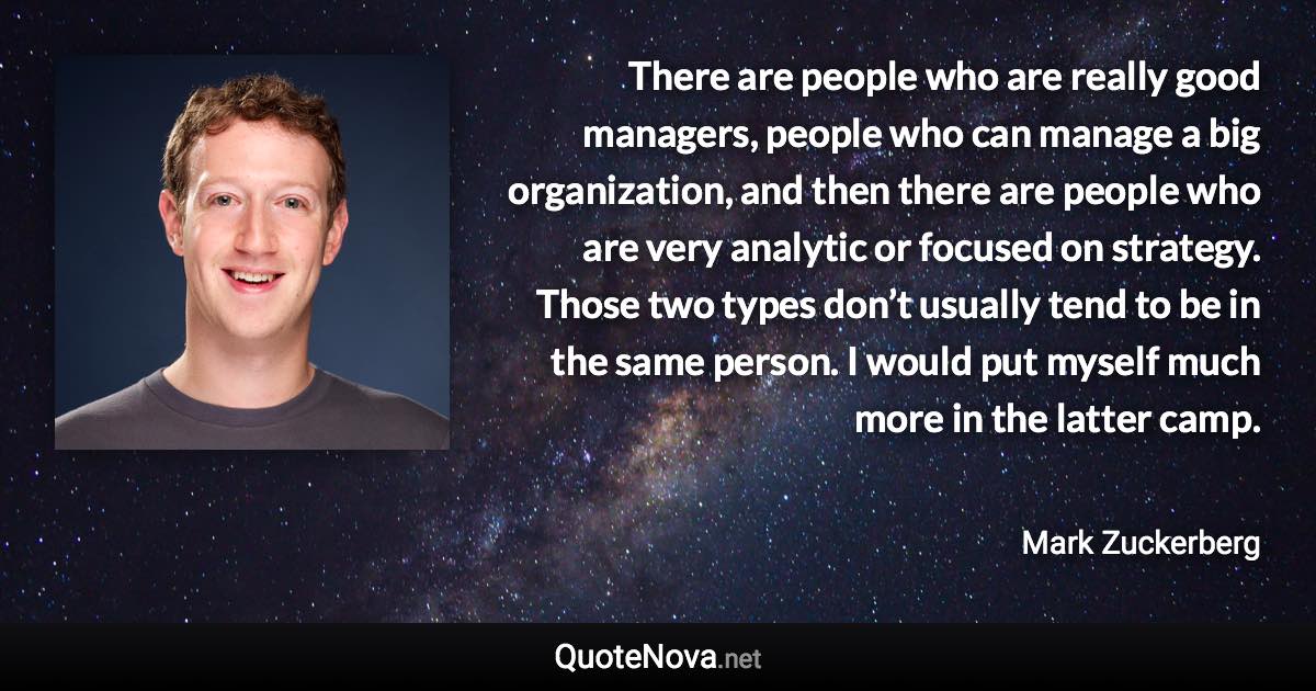 There are people who are really good managers, people who can manage a big organization, and then there are people who are very analytic or focused on strategy. Those two types don’t usually tend to be in the same person. I would put myself much more in the latter camp. - Mark Zuckerberg quote