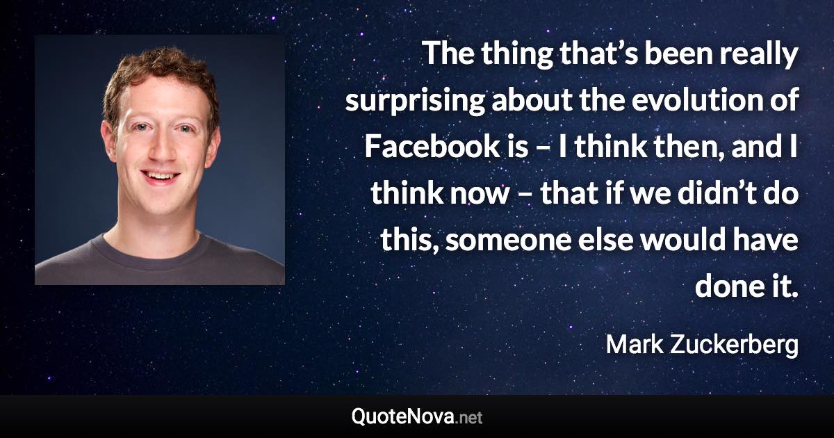 The thing that’s been really surprising about the evolution of Facebook is – I think then, and I think now – that if we didn’t do this, someone else would have done it. - Mark Zuckerberg quote