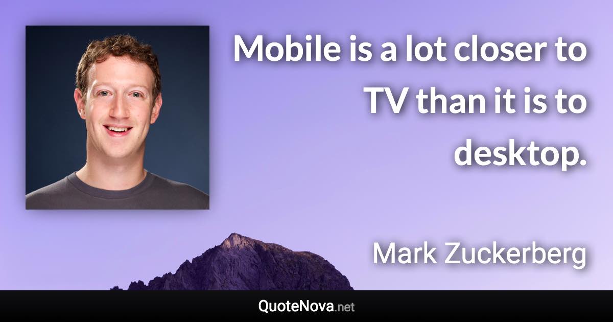 Mobile is a lot closer to TV than it is to desktop. - Mark Zuckerberg quote