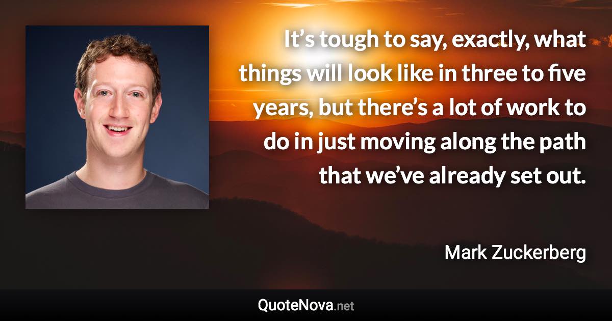 It’s tough to say, exactly, what things will look like in three to five years, but there’s a lot of work to do in just moving along the path that we’ve already set out. - Mark Zuckerberg quote