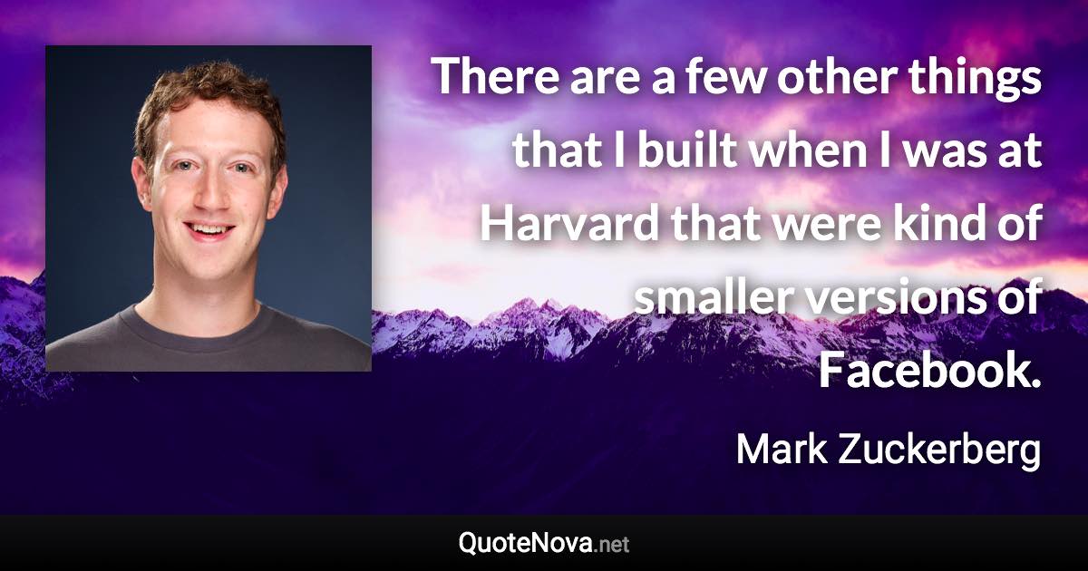 There are a few other things that I built when I was at Harvard that were kind of smaller versions of Facebook. - Mark Zuckerberg quote