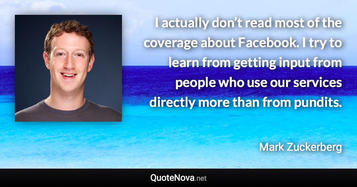 I actually don’t read most of the coverage about Facebook. I try to learn from getting input from people who use our services directly more than from pundits. - Mark Zuckerberg quote