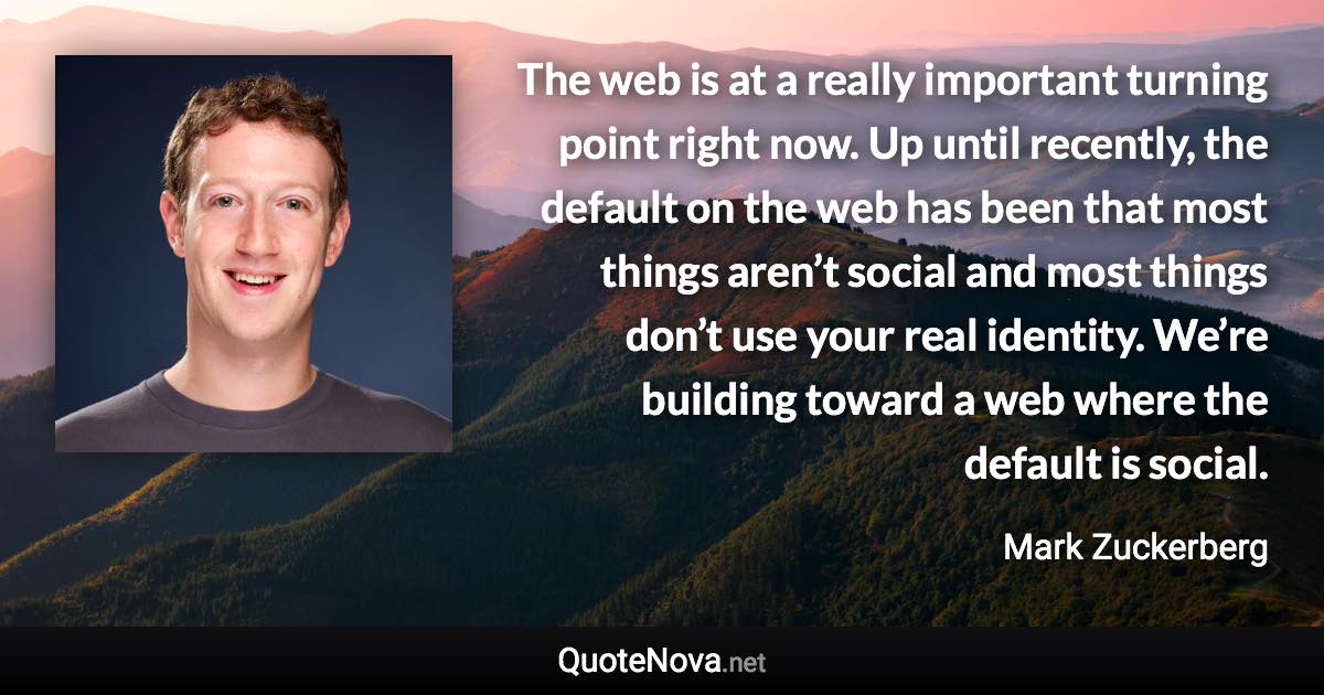 The web is at a really important turning point right now. Up until recently, the default on the web has been that most things aren’t social and most things don’t use your real identity. We’re building toward a web where the default is social. - Mark Zuckerberg quote