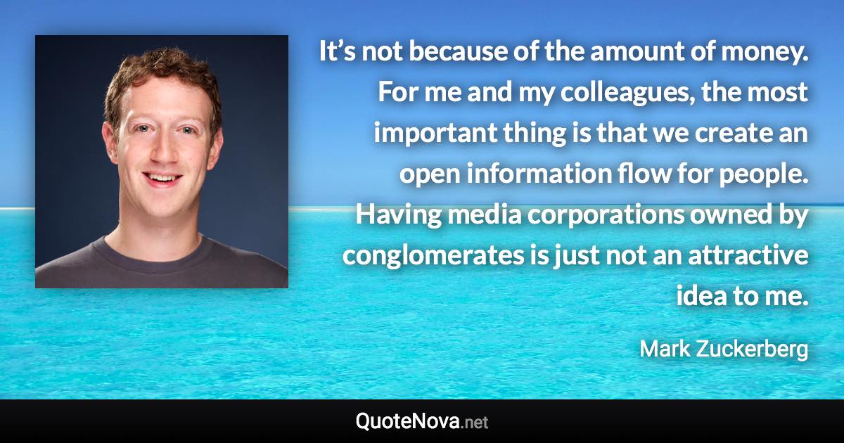 It’s not because of the amount of money. For me and my colleagues, the most important thing is that we create an open information flow for people. Having media corporations owned by conglomerates is just not an attractive idea to me. - Mark Zuckerberg quote