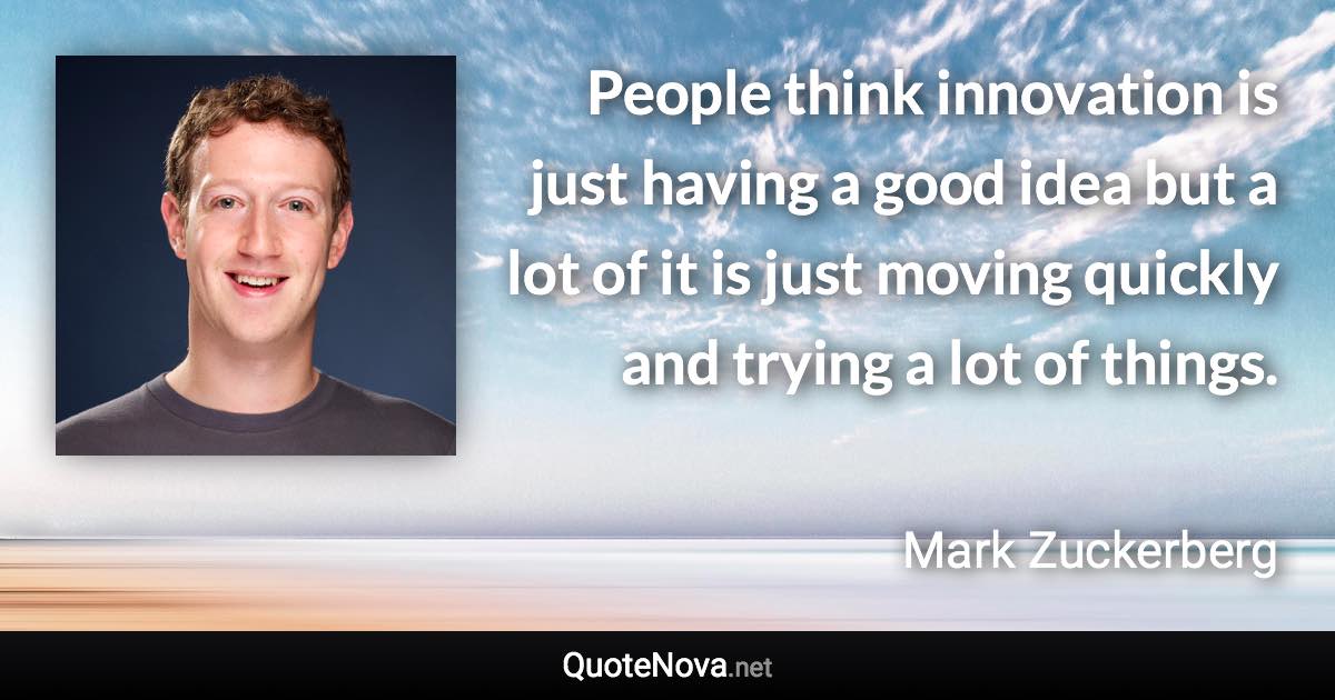 People think innovation is just having a good idea but a lot of it is just moving quickly and trying a lot of things. - Mark Zuckerberg quote