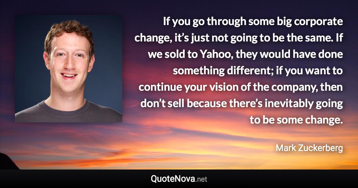 If you go through some big corporate change, it’s just not going to be the same. If we sold to Yahoo, they would have done something different; if you want to continue your vision of the company, then don’t sell because there’s inevitably going to be some change. - Mark Zuckerberg quote