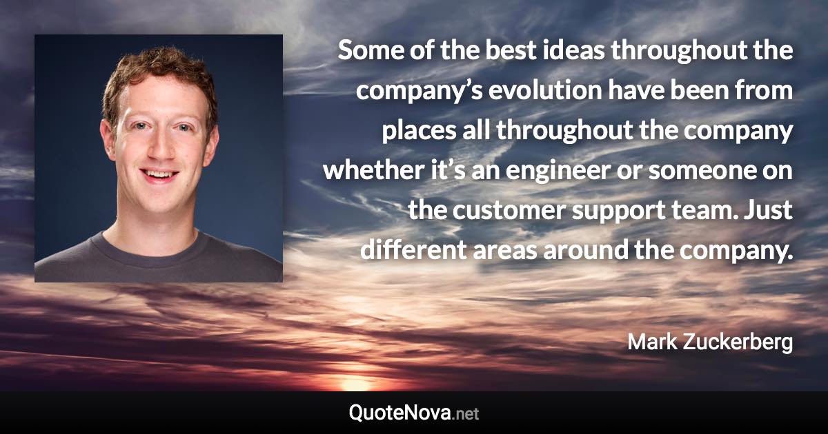 Some of the best ideas throughout the company’s evolution have been from places all throughout the company whether it’s an engineer or someone on the customer support team. Just different areas around the company. - Mark Zuckerberg quote