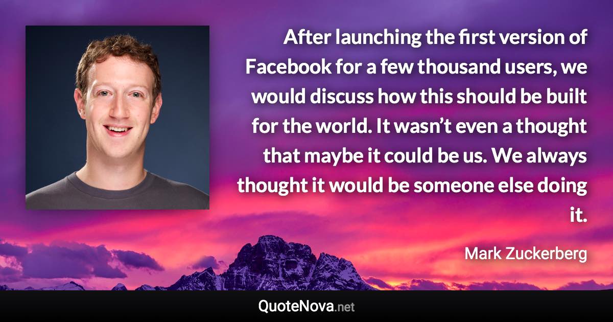 After launching the first version of Facebook for a few thousand users, we would discuss how this should be built for the world. It wasn’t even a thought that maybe it could be us. We always thought it would be someone else doing it. - Mark Zuckerberg quote