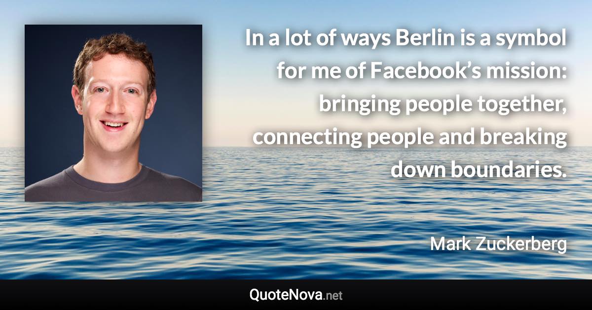 In a lot of ways Berlin is a symbol for me of Facebook’s mission: bringing people together, connecting people and breaking down boundaries. - Mark Zuckerberg quote