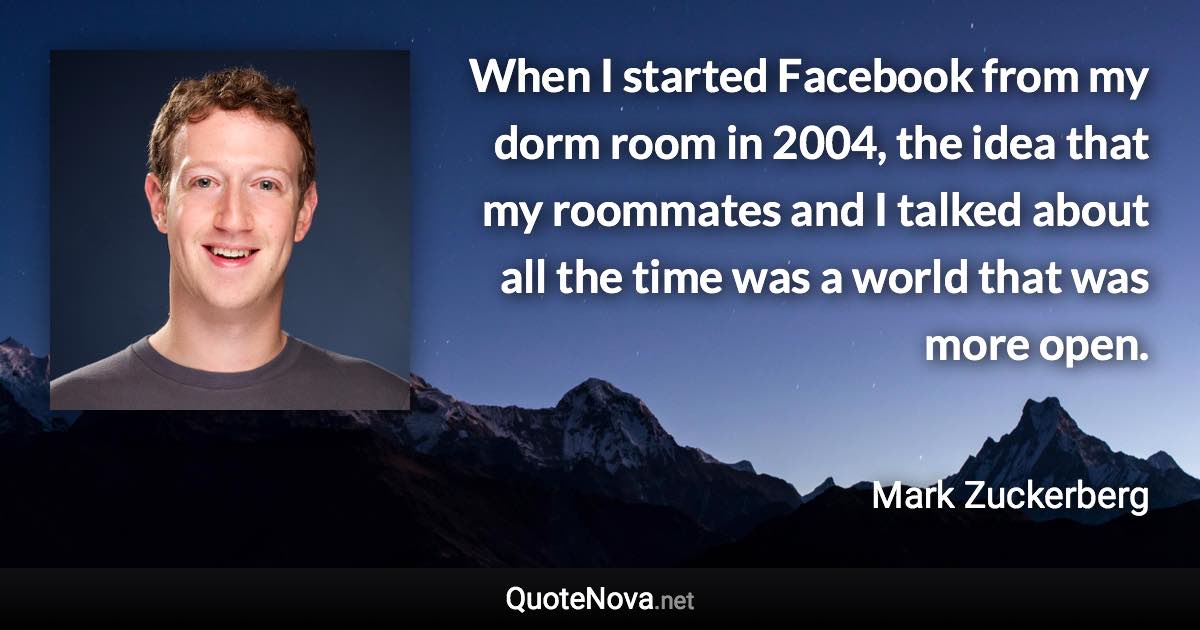 When I started Facebook from my dorm room in 2004, the idea that my roommates and I talked about all the time was a world that was more open. - Mark Zuckerberg quote