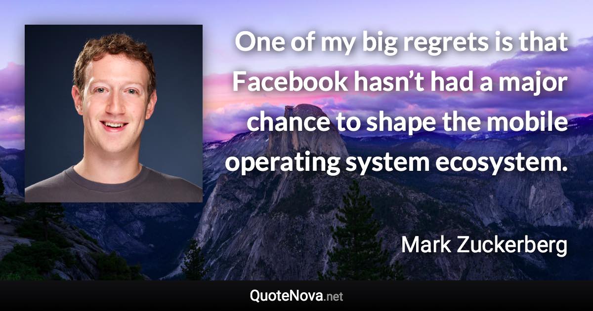 One of my big regrets is that Facebook hasn’t had a major chance to shape the mobile operating system ecosystem. - Mark Zuckerberg quote