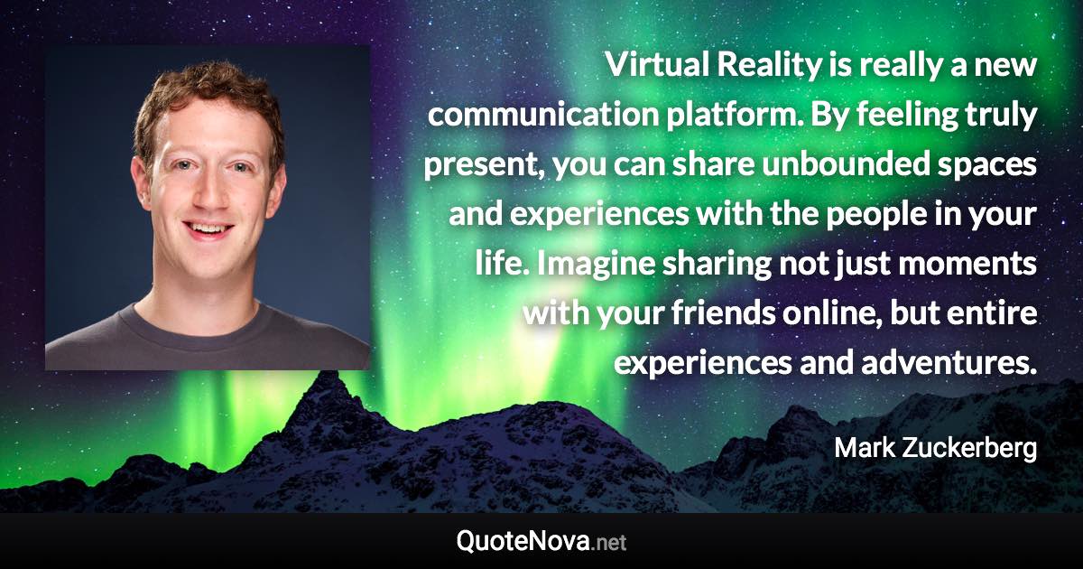 Virtual Reality is really a new communication platform. By feeling truly present, you can share unbounded spaces and experiences with the people in your life. Imagine sharing not just moments with your friends online, but entire experiences and adventures. - Mark Zuckerberg quote